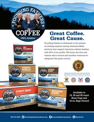 952.767.6403 foundingfathersproducts.com foundingfathersproducts ffproducts
Great Coffee.
Great Cause.
Founding Fathers is dedicated to the mission
of creating superior tasting American Made
products that support American military families
with 50% of our profits. We honor the men and
women who’s service and sacrifice continues to
safeguard this great country.
Available in
16, 36 and 80 count
Brew Cups and
12 oz. Bags Ground
 