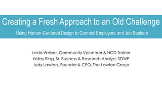 Creating a Fresh Approach to an Old Challenge
Using Human-CenteredDesign to Connect Employers and Job Seekers
Linda Weber, Community Volunteer & HCD Trainer
Kelley Ring, Sr. Business & Research Analyst, SDWP
Judy Lawton, Founder & CEO, The Lawton Group
 