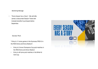 Marketing Message
• “Every Season has a Story” - We will offer
James a discounted Season Ticket with
included benefits if purchased before
September.
Elevator Pitch
“ Entry to 11 home games in the Guinness PRO12 in
the RDS Arena and Aviva Stadium”.
• Entry to 3 home Champions Cup pool matches in
the RDS Arena and Aviva Stadium
• Entry to all home pool matches in the British &
Irish Cup
 