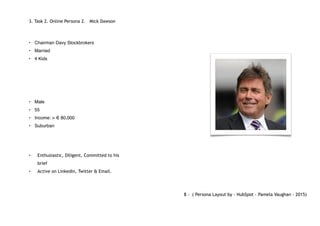 3. Task 2. Online Persona 2. Mick Dawson
• Chairman Davy Stockbrokers
• Married
• 4 Kids
• Male
• 55
• Income: > € 80,000
• Suburban
• Enthusiastic, Diligent, Committed to his
brief
• Active on LinkedIn, Twitter & Email.
8 - ( Persona Layout by - HubSpot - Pamela Vaughan - 2015)
 