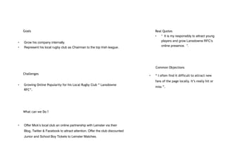Goals
• Grow his company internally.
• Represent his local rugby club as Chairman to the top Irish league.
Challenges
• Growing Online Popularity for his Local Rugby Club “ Lansdowne
RFC”.
What can we Do ?
• Offer Mick’s local club an online partnership with Leinster via their
Blog, Twitter & Facebook to attract attention. Offer the club discounted
Junior and School Boy Tickets to Leinster Matches.
Real Quotes
• “ It is my responsibly to attract young
players and grow Lansdowne RFC’s
online presence. ”.
Common Objections
• “ I often find it difficult to attract new
fans of the page locally. It’s really hit or
miss ”.
 