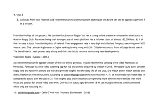4. Task 3
3. Conclude from your research and recommend online communications techniques this brand can use to appeal to persona 1
or 2 or both.
From the findings of this project. We can see that Leinster Rugby Club has a strong online presence compared to rivals such as
Munster Rugby Club. Facebook being their strongest social media platform has a follower count of almost 180,000 fans. 62 % of
the fan-base is local from the Republic of Ireland. Their engagement rate is very high with the last five posts receiving over 5000
interactions. The Leinster Rugby search Engine ranking is very strong with 20 / 20 relevant results from a Google brand search.
The brand health check proved very strong and the club should continue monitoring new developments.
9 (Leinster Rugby - Google - 2016 )
As a recommendation to appeal to both of the two online personas. I would recommend utilising a live video feed such as
Periscope. Periscope is a live video steaming app for iOS and android acquired by twitter in 2015. Periscope could allow Leinster
rugby fans and followers around the world to provide insights into the daily life of the club, pre-match and in match actives and
direct interaction with the players. According to thinkwithgoogle.com they state that now 47 % of millennials now watch less TV
compared to adults over the age of 35. The insights also show consumers are spending more time on more devices with more
focus and passion for online video than ever. Over 85 % of adults aged between 18-49 use multiple devices at the same time
while they are watching TV. I
10 ( thinkwithgoogle.com - Celie O’Neil-Hart - Howard Blumenstein - 2016)
 
