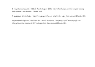 8 ( Buyer Persona Layout by - HubSpot - Pamela Vaughan - 2015) - http://offers.hubspot.com/free-template-creating-
buyer-personas - Date Accessed 21 October 2016
9. google.com - Leinster Rugby - https://www.google.ie/?gws_rd=ssl#q=leinster+rugby - Date Accessed 22 October 2016
10 (Think With Google.com - Celie O’Neil-Hart - Howard Blumenstein - 2016) https://www.thinkwithgoogle.com/
infographics/online-video-trends-2017-media-plan.html - Date Accessed 23 October 2016
 