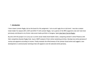 1. Introduction
I have chosen Leinster Rugby club as the brand for this assignment. I am an avid rugby fan at club level. I was also a season
ticket holder for seasons 2013, 2015 and 2016/17 with Leinster Rugby. I am a patron of the IRFU supporters club and I also have
previously contributed to my former clubs social media portfolio in Zaragoza, Spain.(See Ibero Club de Rugby)
My aims with this project is to carry out a current social media brand health check, comparing Leinster’s online Presence with
their competitors Munster Rugby Club. Issue a SWOT analysis of their online marketing activities. Develop two online personas of
various sub-segments according to income. Finally evaluate the effectiveness of the Leinster brand online and suggest a new
development or communication technique that will appeal to one the selected online personas.
 