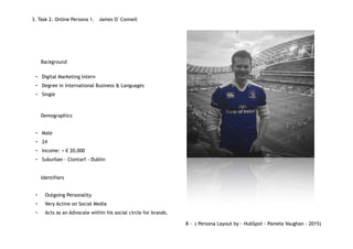 • Digital Marketing Intern
• Degree in International Business & Languages
• Single
• Male
• 24
• Income: < € 20,000
• Suburban - Clontarf - Dublin
• Outgoing Personality
• Very Active on Social Media
• Acts as an Advocate within his social circle for brands.
3. Task 2. Online Persona 1. James O´Connell
Background
Identifiers
Demographics
8 - ( Persona Layout by - HubSpot - Pamela Vaughan - 2015)
 