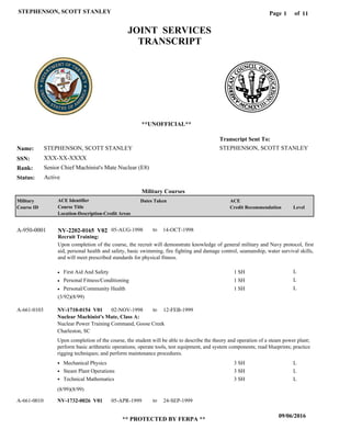 Page of1
09/06/2016
** PROTECTED BY FERPA **
STEPHENSON, SCOTT STANLEY 11
STEPHENSON, SCOTT STANLEY
XXX-XX-XXXX
Senior Chief Machinist's Mate Nuclear (E8)
STEPHENSON, SCOTT STANLEY
Transcript Sent To:
Name:
SSN:
Rank:
JOINT SERVICES
TRANSCRIPT
**UNOFFICIAL**
Military Courses
ActiveStatus:
Military
Course ID
ACE Identifier
Course Title
Location-Description-Credit Areas
Dates Taken ACE
Credit Recommendation Level
Recruit Training:
Upon completion of the course, the recruit will demonstrate knowledge of general military and Navy protocol, first
aid, personal health and safety, basic swimming, fire fighting and damage control, seamanship, water survival skills,
and will meet prescribed standards for physical fitness.
NV-2202-0165 V02A-950-0001 05-AUG-1998 14-OCT-1998
First Aid And Safety
Personal Fitness/Conditioning
Personal/Community Health
L
L
L
1 SH
1 SH
1 SH
Nuclear Machinist's Mate, Class A:
NV-1710-0154 V01
NV-1732-0026 V01
02-NOV-1998
05-APR-1999
12-FEB-1999
24-SEP-1999
Upon completion of the course, the student will be able to describe the theory and operation of a steam power plant;
perform basic arithmetic operations; operate tools, test equipment, and system components; read blueprints; practice
rigging techniques; and perform maintenance procedures.
A-661-0103
A-661-0010
Nuclear Power Training Command, Goose Creek
Charleston, SC
Mechanical Physics
Steam Plant Operations
Technical Mathematics
3 SH
3 SH
3 SH
L
L
L
(3/92)(8/99)
(8/99)(8/99)
to
to
to
 