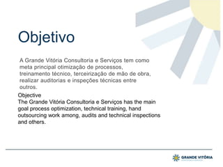 Objetivo
A Grande Vitória Consultoria e Serviços tem como
meta principal otimização de processos,
treinamento técnico, terceirização de mão de obra,
realizar auditorias e inspeções técnicas entre
outros.
Objective
The Grande Vitória Consultoria e Serviços has the main
goal process optimization, technical training, hand
outsourcing work among, audits and technical inspections
and others.
 