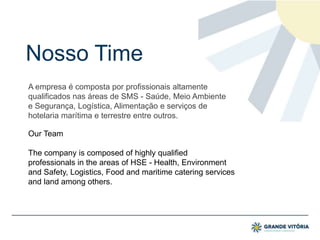 Nosso Time
A empresa é composta por profissionais altamente
qualificados nas áreas de SMS - Saúde, Meio Ambiente
e Segurança, Logística, Alimentação e serviços de
hotelaria marítima e terrestre entre outros.
Our Team
The company is composed of highly qualified
professionals in the areas of HSE - Health, Environment
and Safety, Logistics, Food and maritime catering services
and land among others.
 