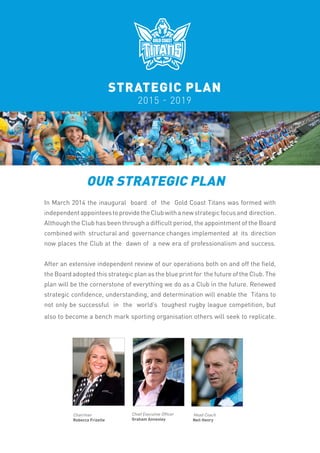 STRATEGIC PLAN
2015 - 2019
OUR STRATEGIC PLAN
In March 2014 the inaugural board of the Gold Coast Titans was formed with
independentappointeestoprovidetheClubwithanewstrategicfocusand direction.
Although the Club has been through a difficult period, the appointment of the Board
combined with structural and governance changes implemented at its direction
now places the Club at the dawn of a new era of professionalism and success.
After an extensive independent review of our operations both on and off the field,
the Board adopted this strategic plan as the blue print for the future of the Club. The
plan will be the cornerstone of everything we do as a Club in the future. Renewed
strategic confidence, understanding, and determination will enable the Titans to
not only be successful in the world’s toughest rugby league competition, but
also to become a bench mark sporting organisation others will seek to replicate.
Chairman
Rebecca Frizelle
Chief Executive Officer
Graham Annesley
Head Coach
Neil Henry
 