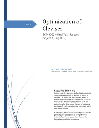 Optimization of
Clevises
EAT40002 – Final Year Research
Project 2 (Eng. Bus.)
ALEX PARKER - 9519920
SUPERVISOR: KATHY PETKOFF & PROF STEVE WORTHINGTON
31/10/16
Executive Summary
In this research report, the author has investigated
using adhesives instead of welding to produce
clevises. The author has destructively tested to
determine the strength of each process, as well as
measure the dimensional accuracy of each. The
author has also determined the cost of producing
clevises with each manufacturing technique, using
real world costings.
Furthermore, the author has investigated what the
general public perceptions of using adhesives
instead of welding are, as well as those in the
Australian manufacturing industry
 