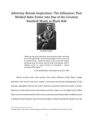 1
Adversity Breeds Inspiration: The Influences That
Molded Rube Foster into One of the Greatest
Baseball Minds in Black Ball
By Mike Griffen
“When the big game shall have become history there will stalk
acrossthe pagesof the recorda massivefigure and its namewill
be Andrew Foster…Always the center of any crowd, the magnet
attracting both the brains and the froth of humanity. Cold in
refusals, warm in assent….Known to everybody – knows
everybody.That’sRube.”1
- Dr.W. RolloWilson, PittsburghCourier,Oct.1924
Nearly seventy years have passed since Jackie Robinson broke Major League
Baseball’s color barrier and set in motion a movement towards the disintegration of the
systemic segregation inherent not only to American sports but American society as whole.
Robinson’s achievements were monumental and their impact on civil rights in the United
States cannot beunderstated.Forthis reasoncasualfansandscholarsalike areliable to point
to Robinson when asked to name the greatest figure in black baseball. His shadow over the
1 W. Rollo Wilson, “Rube Foster Dominating Figure in World Series,” Pittsburgh Courier, October 24, 1924.
 