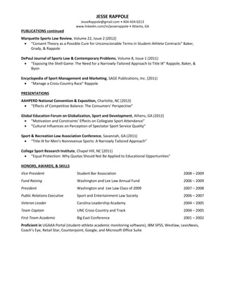 JESSE RAPPOLE
JesseRappole@gmail.com • 404-434-0213
www.linkedin.com/in/jesserappole • Atlanta, GA
PUBLICATIONS continued
Marquette Sports Law Review, Volume 22, Issue 2 (2012)
 “Consent Theory as a Possible Cure for Unconscionable Terms in Student-Athlete Contracts” Baker,
Grady, & Rappole
DePaul Journal of Sports Law & Contemporary Problems, Volume 8, Issue 1 (2011)
 “Exposing the Shell Game: The Need for a Narrowly-Tailored Approach to Title IX” Rappole, Baker, &
Byon
Encyclopedia of Sport Management and Marketing, SAGE Publications, Inc. (2011)
 “Manage a Cross-Country Race” Rappole
PRESENTATIONS
AAHPERD National Convention & Exposition, Charlotte, NC (2013)
 “Effects of Competitive Balance: The Consumers' Perspective”
Global Education Forum on Globalization, Sport and Development, Athens, GA (2012)
 “Motivation and Constraints’ Effects on Collegiate Sport Attendance”
 “Cultural Influences on Perception of Spectator Sport Service Quality”
Sport & Recreation Law Association Conference, Savannah, GA (2011)
 “Title IX for Men’s Nonrevenue Sports: A Narrowly Tailored Approach”
College Sport Research Institute, Chapel Hill, NC (2011)
 “Equal Protection: Why Quotas Should Not Be Applied to Educational Opportunities”
HONORS, AWARDS, & SKILLS
Vice President Student Bar Association 2008 – 2009
Fund Raising Washington and Lee Law Annual Fund 2006 – 2009
President Washington and Lee Law Class of 2009 2007 – 2008
Public Relations Executive Sport and Entertainment Law Society 2006 – 2007
Veteran Leader Carolina Leadership Academy 2004 – 2005
Team Captain UNC Cross-Country and Track 2004 – 2005
First Team Academic Big East Conference 2001 – 2002
Proficient in UGAAA Portal (student-athlete academic monitoring software), IBM SPSS, Westlaw, LexisNexis,
Coach’s Eye, Retail Star, Counterpoint, Google, and Microsoft Office Suite
 