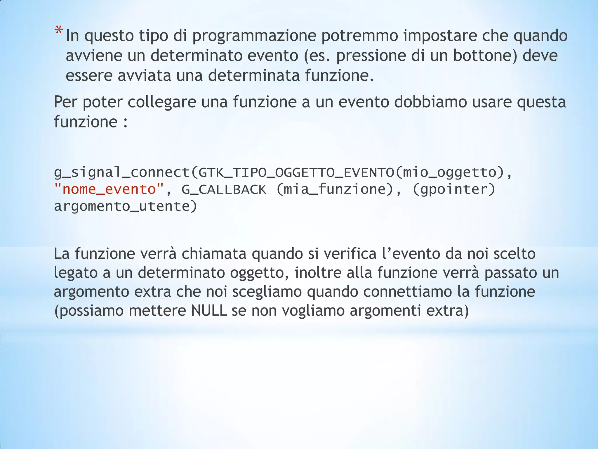 * In questo tipo di programmazione potremmo impostare che quando
 avviene un determinato evento (es. pressione di un bottone) deve
 essere avviata una determinata funzione.
Per poter collegare una funzione a un evento dobbiamo usare questa
funzione :

g_signal_connect(GTK_TIPO_OGGETTO_EVENTO(mio_oggetto),
"nome_evento", G_CALLBACK (mia_funzione), (gpointer)
argomento_utente)


La funzione verrà chiamata quando si verifica l’evento da noi scelto
legato a un determinato oggetto, inoltre alla funzione verrà passato un
argomento extra che noi scegliamo quando connettiamo la funzione
(possiamo mettere NULL se non vogliamo argomenti extra)
 