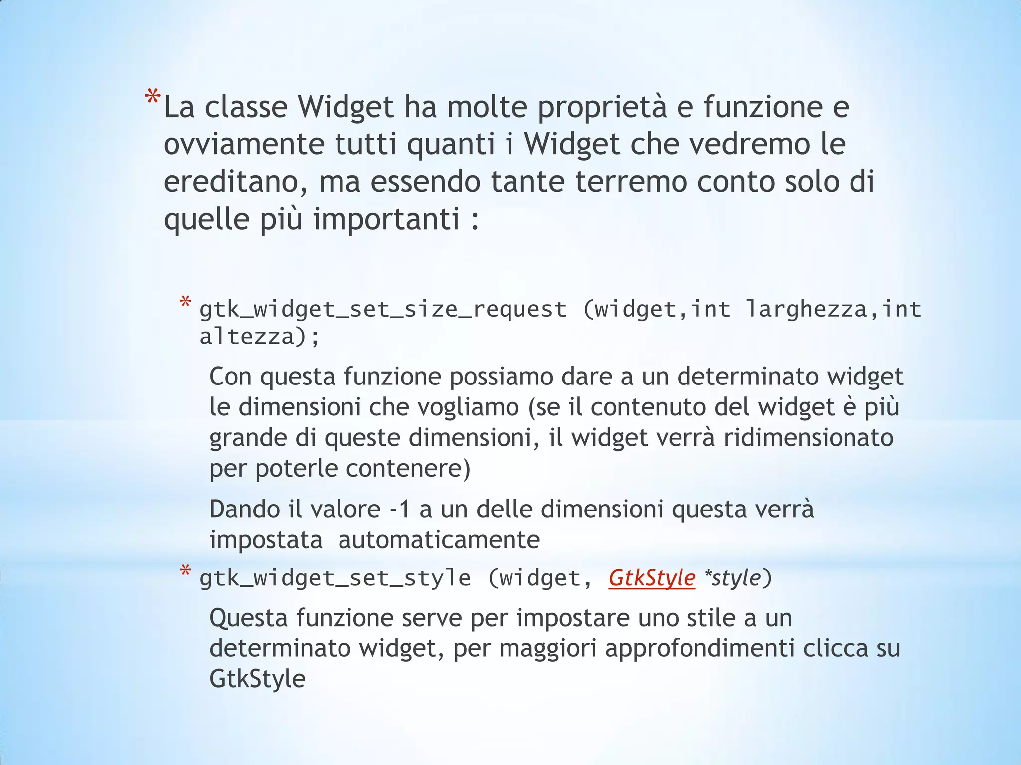 * La classe Widget ha molte proprietà e funzione e
 ovviamente tutti quanti i Widget che vedremo le
 ereditano, ma essendo tante terremo conto solo di
 quelle più importanti :

  * gtk_widget_set_size_request     (widget,int larghezza,int
   altezza);
    Con questa funzione possiamo dare a un determinato widget
    le dimensioni che vogliamo (se il contenuto del widget è più
    grande di queste dimensioni, il widget verrà ridimensionato
    per poterle contenere)
    Dando il valore -1 a un delle dimensioni questa verrà
    impostata automaticamente
  * gtk_widget_set_style    (widget, GtkStyle *style)
    Questa funzione serve per impostare uno stile a un
    determinato widget, per maggiori approfondimenti clicca su
    GtkStyle
 