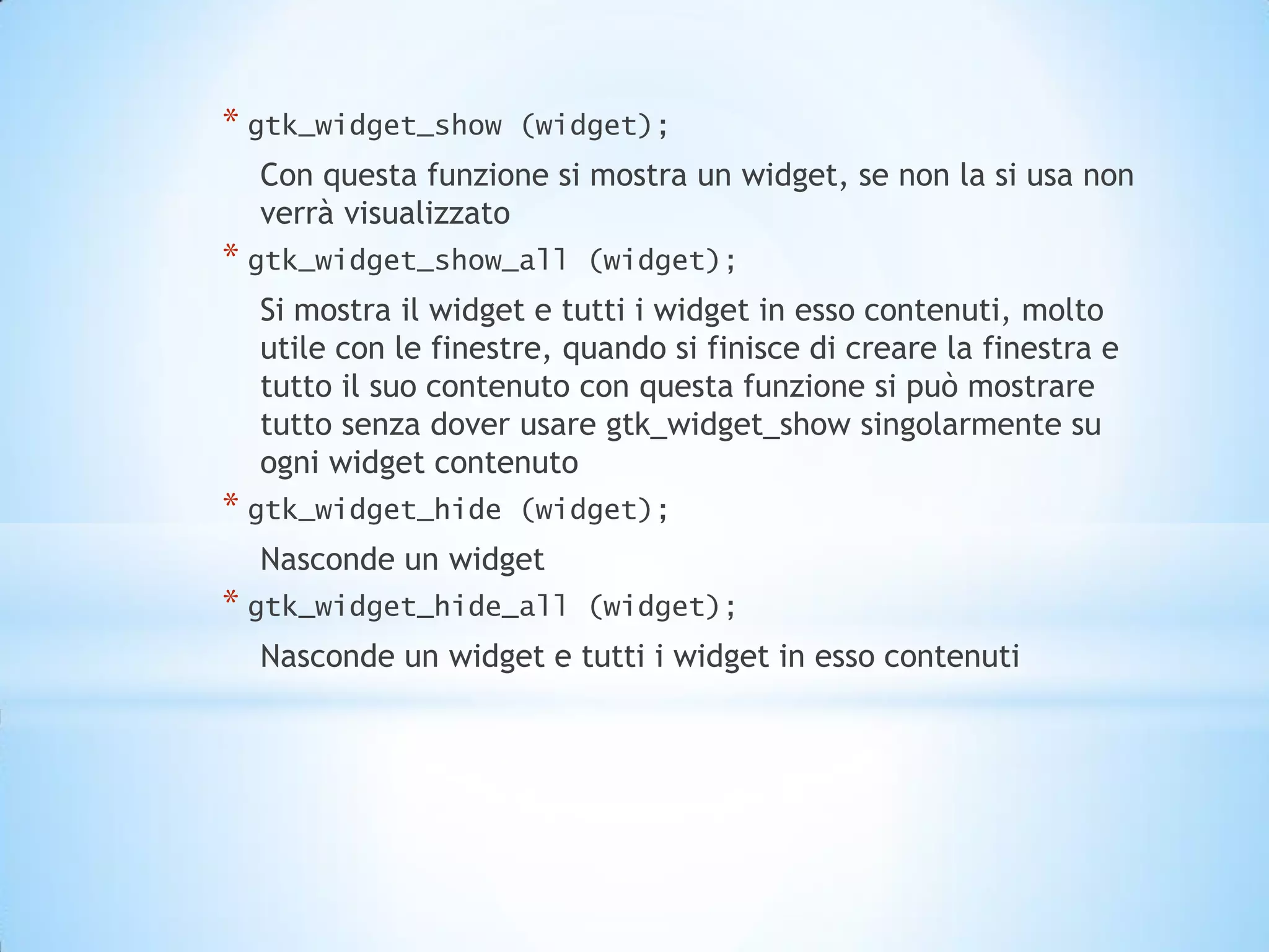 * gtk_widget_show    (widget);
  Con questa funzione si mostra un widget, se non la si usa non
  verrà visualizzato
* gtk_widget_show_all     (widget);
  Si mostra il widget e tutti i widget in esso contenuti, molto
  utile con le finestre, quando si finisce di creare la finestra e
  tutto il suo contenuto con questa funzione si può mostrare
  tutto senza dover usare gtk_widget_show singolarmente su
  ogni widget contenuto
* gtk_widget_hide    (widget);
  Nasconde un widget
* gtk_widget_hide_all     (widget);
  Nasconde un widget e tutti i widget in esso contenuti
 