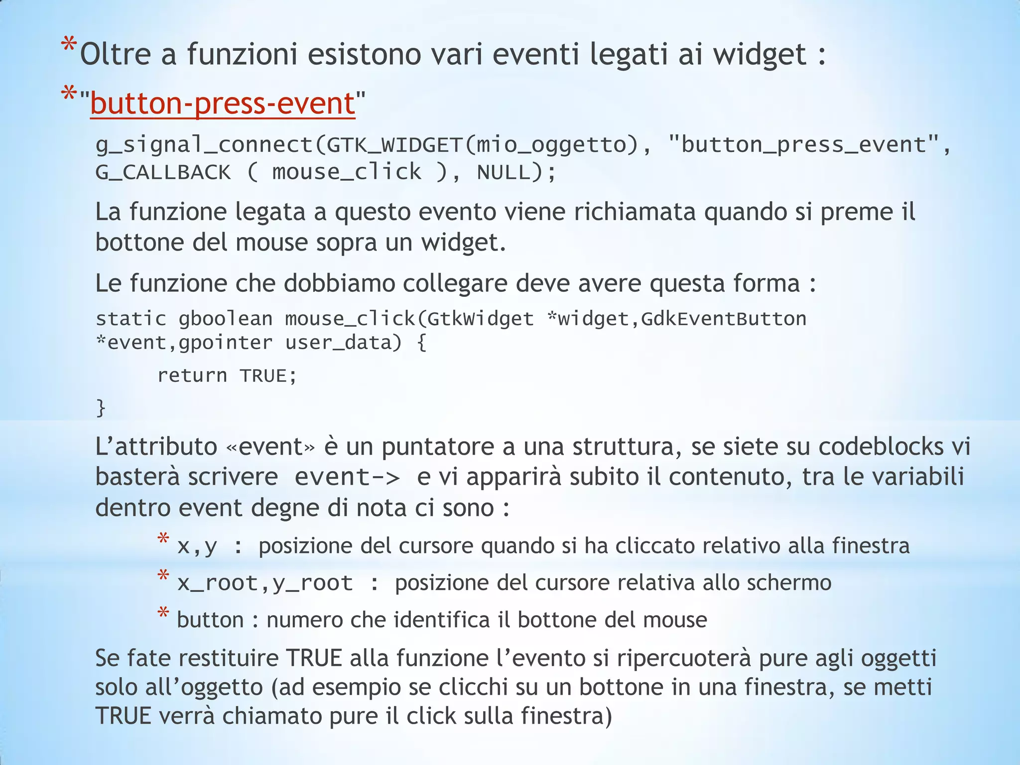 * Oltre a funzioni esistono vari eventi legati ai widget :
* "button-press-event"
  g_signal_connect(GTK_WIDGET(mio_oggetto), "button_press_event",
  G_CALLBACK ( mouse_click ), NULL);
  La funzione legata a questo evento viene richiamata quando si preme il
  bottone del mouse sopra un widget.
  Le funzione che dobbiamo collegare deve avere questa forma :
  static gboolean mouse_click(GtkWidget *widget,GdkEventButton
  *event,gpointer user_data) {
       return TRUE;
  }

  L’attributo «event» è un puntatore a una struttura, se siete su codeblocks vi
  basterà scrivere event-> e vi apparirà subito il contenuto, tra le variabili
  dentro event degne di nota ci sono :
       * x,y : posizione del cursore quando si ha cliccato relativo alla finestra
       * x_root,y_root : posizione del cursore relativa allo schermo
       * button : numero che identifica il bottone del mouse
  Se fate restituire TRUE alla funzione l’evento si ripercuoterà pure agli oggetti
  solo all’oggetto (ad esempio se clicchi su un bottone in una finestra, se metti
  TRUE verrà chiamato pure il click sulla finestra)
 