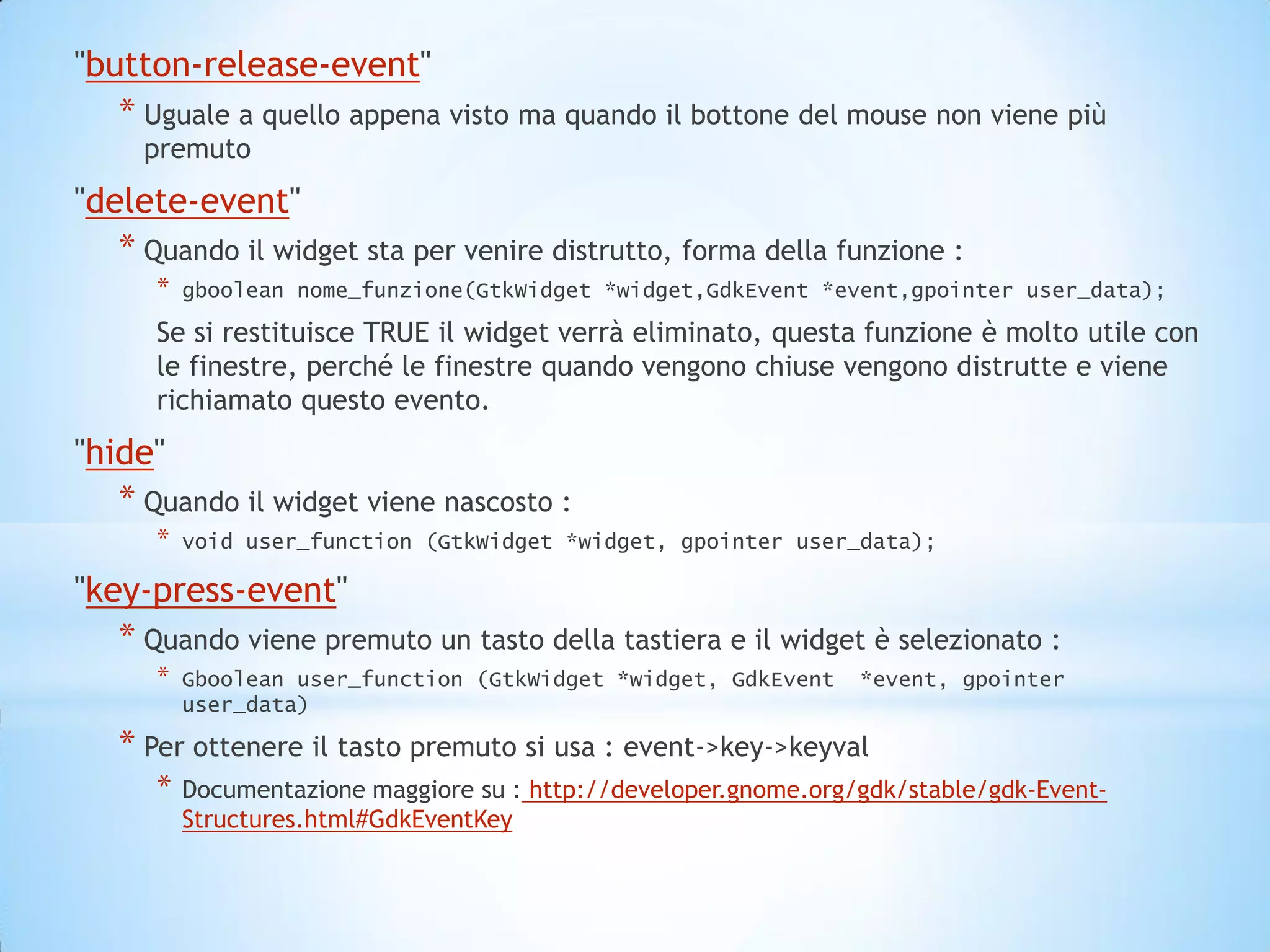 "button-release-event"
   * Uguale a quello appena visto ma quando il bottone del mouse non viene più
     premuto
"delete-event"
   * Quando il widget sta per venire distrutto, forma della funzione :
      *   gboolean nome_funzione(GtkWidget *widget,GdkEvent *event,gpointer user_data);

      Se si restituisce TRUE il widget verrà eliminato, questa funzione è molto utile con
      le finestre, perché le finestre quando vengono chiuse vengono distrutte e viene
      richiamato questo evento.
"hide"
   * Quando il widget viene nascosto :
      *   void user_function (GtkWidget *widget, gpointer user_data);

"key-press-event"
   * Quando viene premuto un tasto della tastiera e il widget è selezionato :
      *   Gboolean user_function (GtkWidget *widget, GdkEvent     *event, gpointer
          user_data)

   * Per ottenere il tasto premuto si usa : event->key->keyval
      *   Documentazione maggiore su : http://developer.gnome.org/gdk/stable/gdk-Event-
          Structures.html#GdkEventKey
 