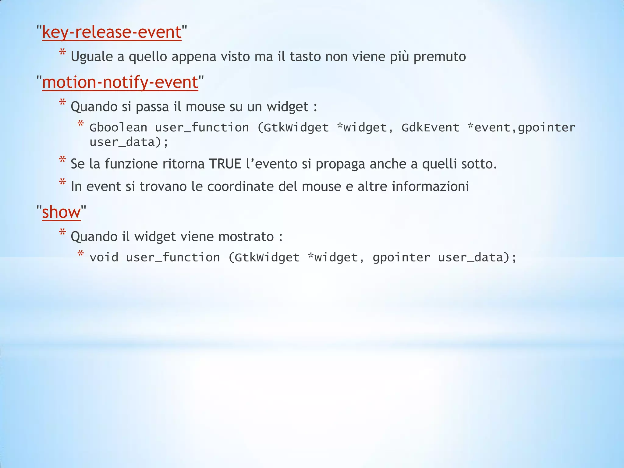 "key-release-event"
   * Uguale a quello appena visto ma il tasto non viene più premuto
"motion-notify-event"
  * Quando si passa il mouse su un widget :
      *   Gboolean user_function (GtkWidget *widget, GdkEvent *event,gpointer
          user_data);
   * Se la funzione ritorna TRUE l’evento si propaga anche a quelli sotto.
   * In event si trovano le coordinate del mouse e altre informazioni
"show"
   * Quando il widget viene mostrato :
      *   void user_function (GtkWidget *widget, gpointer user_data);
 