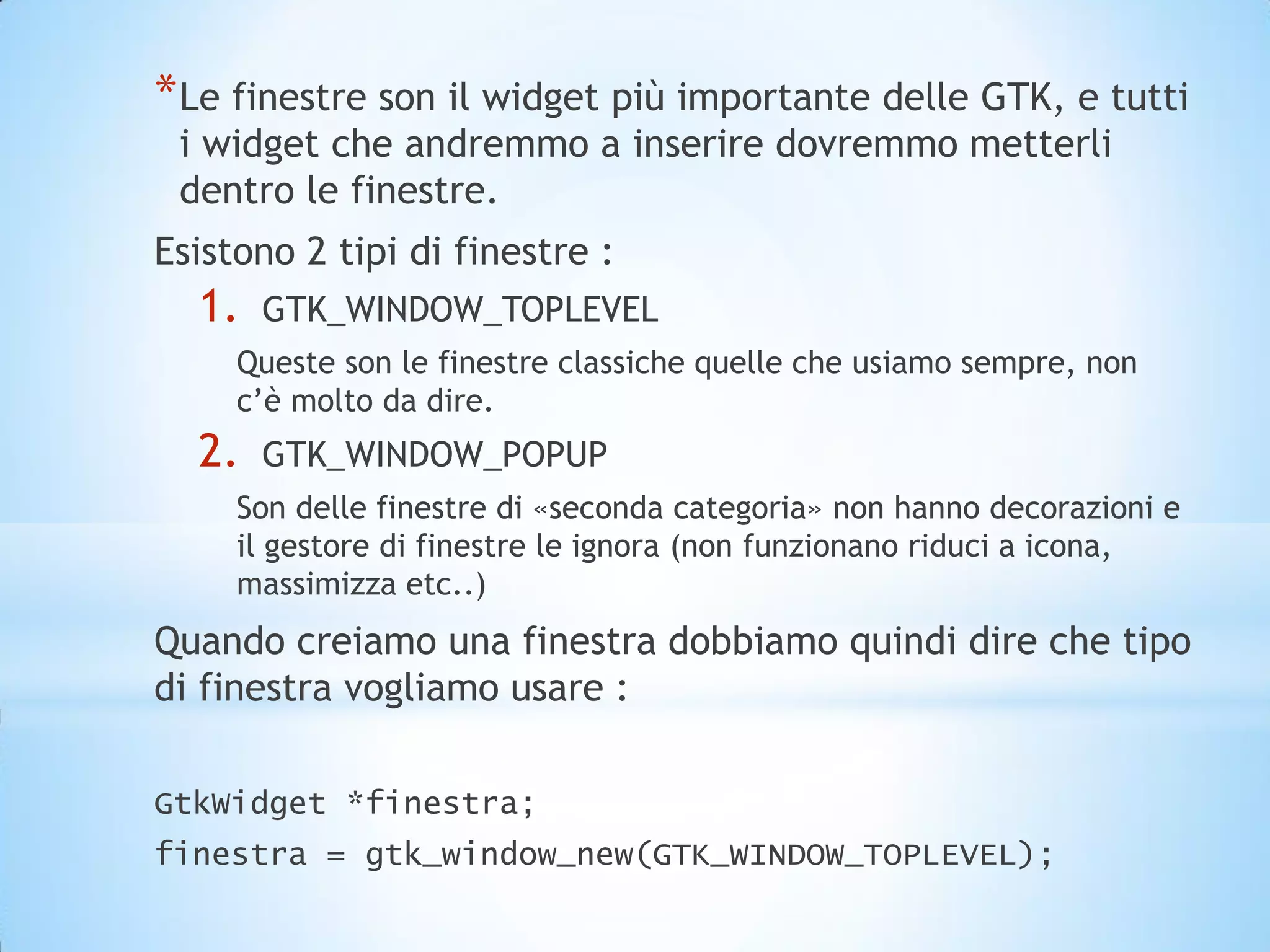 * Le finestre son il widget più importante delle GTK, e tutti
 i widget che andremmo a inserire dovremmo metterli
 dentro le finestre.
Esistono 2 tipi di finestre :
  1.   GTK_WINDOW_TOPLEVEL
     Queste son le finestre classiche quelle che usiamo sempre, non
     c’è molto da dire.
  2.   GTK_WINDOW_POPUP
     Son delle finestre di «seconda categoria» non hanno decorazioni e
     il gestore di finestre le ignora (non funzionano riduci a icona,
     massimizza etc..)
Quando creiamo una finestra dobbiamo quindi dire che tipo
di finestra vogliamo usare :

GtkWidget *finestra;
finestra = gtk_window_new(GTK_WINDOW_TOPLEVEL);
 