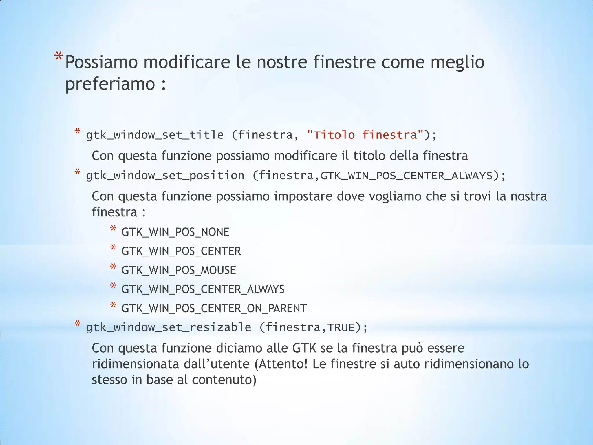 * Possiamo modificare le nostre finestre come meglio
 preferiamo :

  *   gtk_window_set_title (finestra, "Titolo finestra");
      Con questa funzione possiamo modificare il titolo della finestra
  *   gtk_window_set_position (finestra,GTK_WIN_POS_CENTER_ALWAYS);
      Con questa funzione possiamo impostare dove vogliamo che si trovi la nostra
      finestra :
         *   GTK_WIN_POS_NONE
         *   GTK_WIN_POS_CENTER
         *   GTK_WIN_POS_MOUSE
         *   GTK_WIN_POS_CENTER_ALWAYS
         *   GTK_WIN_POS_CENTER_ON_PARENT
  *   gtk_window_set_resizable (finestra,TRUE);
      Con questa funzione diciamo alle GTK se la finestra può essere
      ridimensionata dall’utente (Attento! Le finestre si auto ridimensionano lo
      stesso in base al contenuto)
 