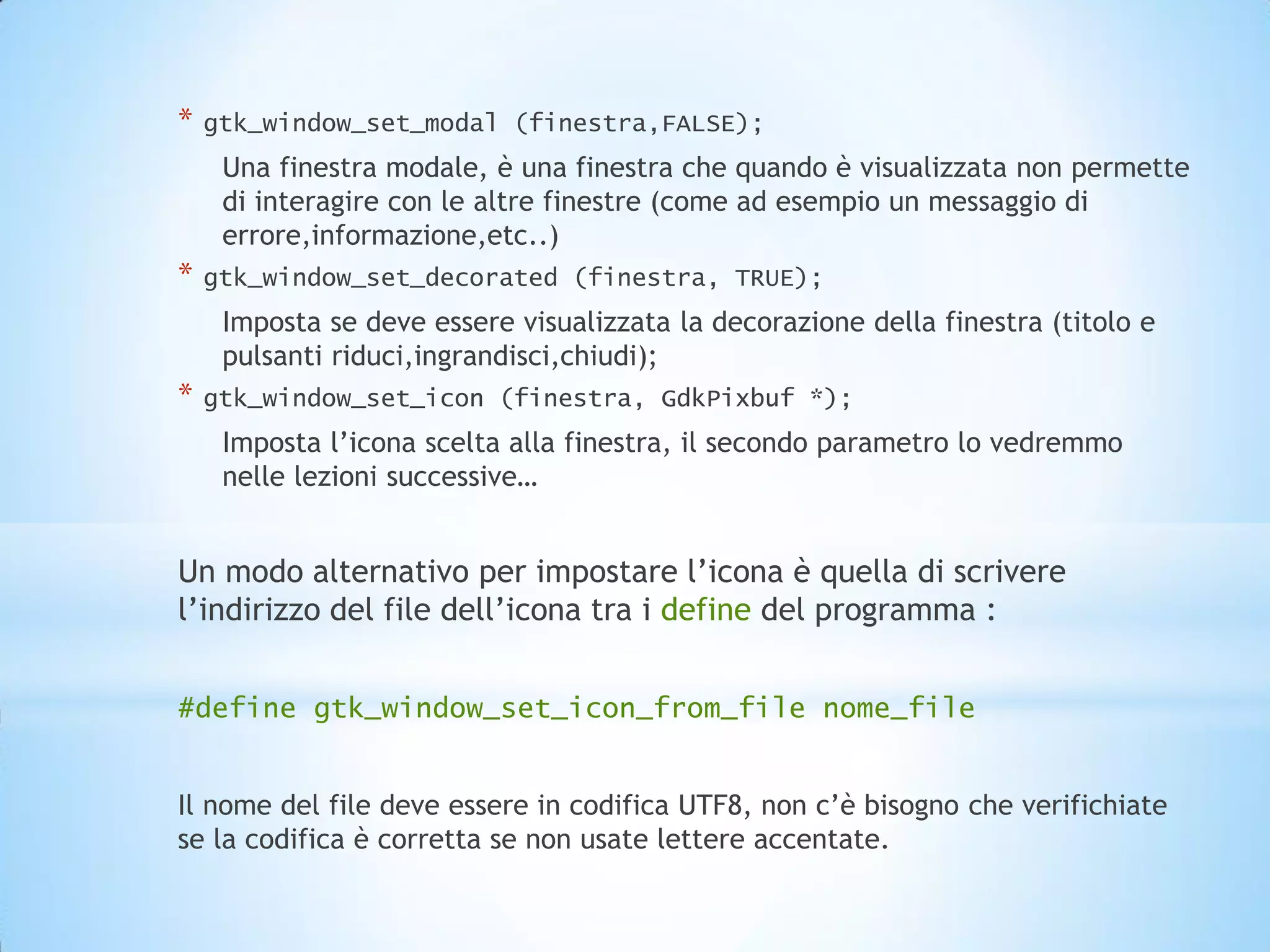 *   gtk_window_set_modal (finestra,FALSE);
     Una finestra modale, è una finestra che quando è visualizzata non permette
     di interagire con le altre finestre (come ad esempio un messaggio di
     errore,informazione,etc..)
*   gtk_window_set_decorated (finestra, TRUE);
     Imposta se deve essere visualizzata la decorazione della finestra (titolo e
     pulsanti riduci,ingrandisci,chiudi);
*   gtk_window_set_icon (finestra, GdkPixbuf *);
     Imposta l’icona scelta alla finestra, il secondo parametro lo vedremmo
     nelle lezioni successive…


Un modo alternativo per impostare l’icona è quella di scrivere
l’indirizzo del file dell’icona tra i define del programma :


#define gtk_window_set_icon_from_file nome_file


Il nome del file deve essere in codifica UTF8, non c’è bisogno che verifichiate
se la codifica è corretta se non usate lettere accentate.
 