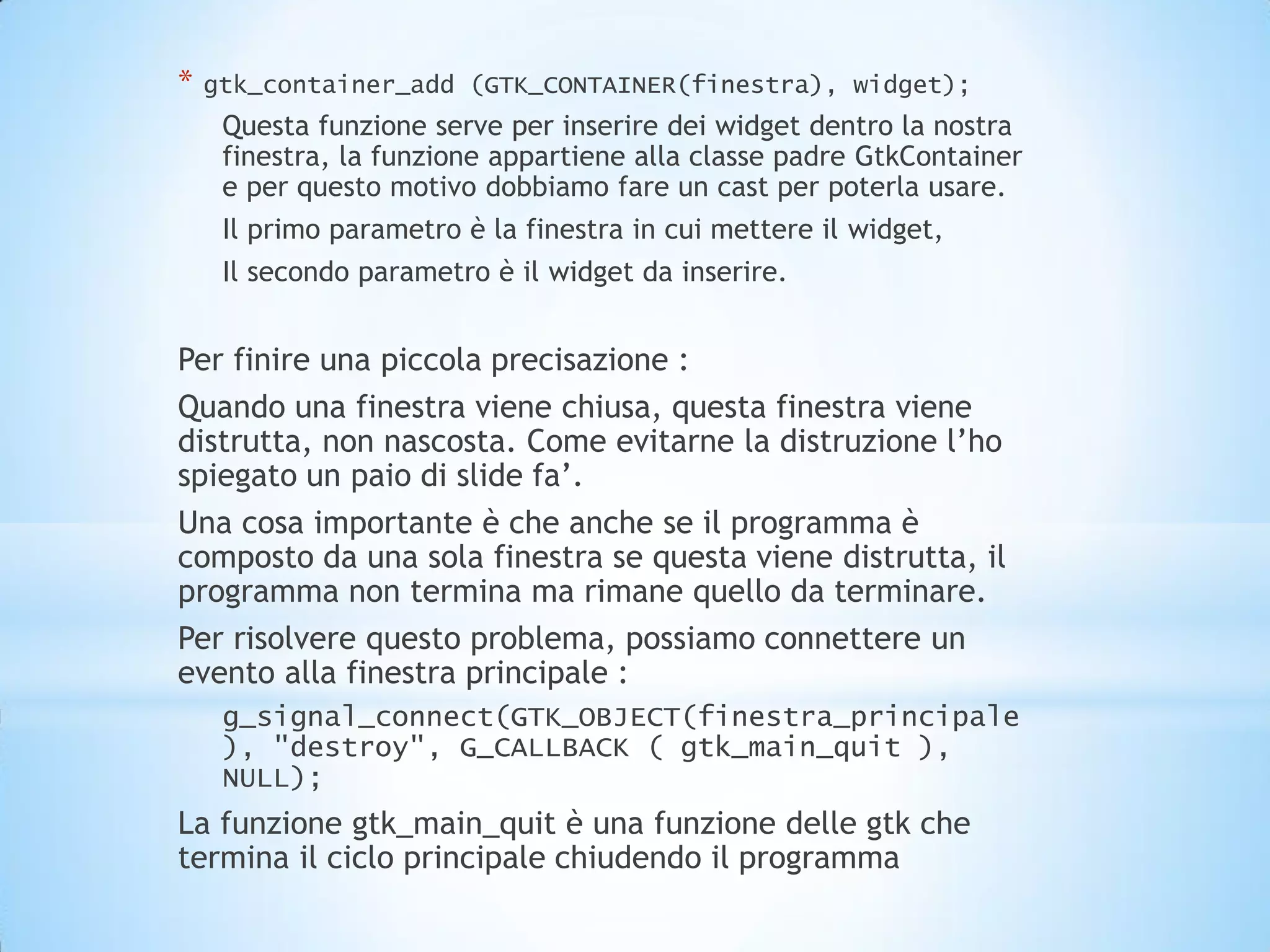 *   gtk_container_add (GTK_CONTAINER(finestra), widget);
     Questa funzione serve per inserire dei widget dentro la nostra
     finestra, la funzione appartiene alla classe padre GtkContainer
     e per questo motivo dobbiamo fare un cast per poterla usare.
     Il primo parametro è la finestra in cui mettere il widget,
     Il secondo parametro è il widget da inserire.


Per finire una piccola precisazione :
Quando una finestra viene chiusa, questa finestra viene
distrutta, non nascosta. Come evitarne la distruzione l’ho
spiegato un paio di slide fa’.
Una cosa importante è che anche se il programma è
composto da una sola finestra se questa viene distrutta, il
programma non termina ma rimane quello da terminare.
Per risolvere questo problema, possiamo connettere un
evento alla finestra principale :
     g_signal_connect(GTK_OBJECT(finestra_principale
     ), "destroy", G_CALLBACK ( gtk_main_quit ),
     NULL);
La funzione gtk_main_quit è una funzione delle gtk che
termina il ciclo principale chiudendo il programma
 
