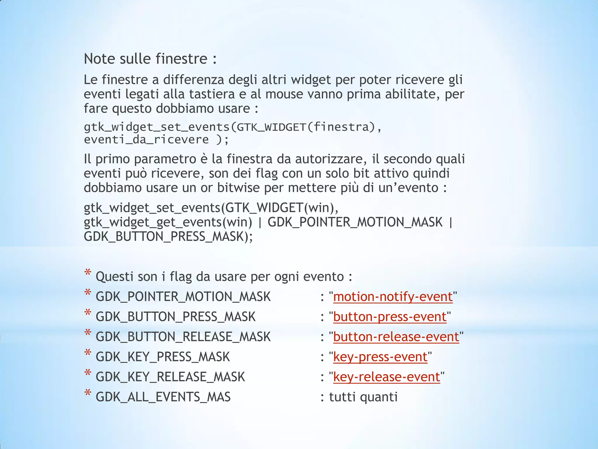 Note sulle finestre :
Le finestre a differenza degli altri widget per poter ricevere gli
eventi legati alla tastiera e al mouse vanno prima abilitate, per
fare questo dobbiamo usare :
gtk_widget_set_events(GTK_WIDGET(finestra),
eventi_da_ricevere );
Il primo parametro è la finestra da autorizzare, il secondo quali
eventi può ricevere, son dei flag con un solo bit attivo quindi
dobbiamo usare un or bitwise per mettere più di un’evento :
gtk_widget_set_events(GTK_WIDGET(win),
gtk_widget_get_events(win) | GDK_POINTER_MOTION_MASK |
GDK_BUTTON_PRESS_MASK);


* Questi son i flag da usare per ogni evento :
* GDK_POINTER_MOTION_MASK               : "motion-notify-event"
* GDK_BUTTON_PRESS_MASK                 : "button-press-event"
* GDK_BUTTON_RELEASE_MASK               : "button-release-event"
* GDK_KEY_PRESS_MASK                    : "key-press-event"
* GDK_KEY_RELEASE_MASK                  : "key-release-event"
* GDK_ALL_EVENTS_MAS                    : tutti quanti
 