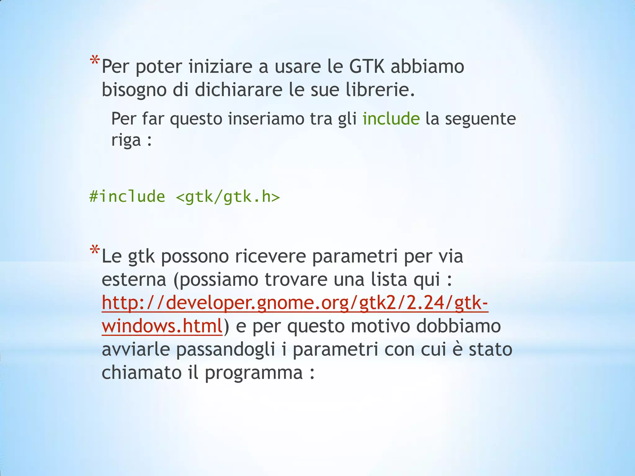 * Per poter iniziare a usare le GTK abbiamo
 bisogno di dichiarare le sue librerie.
  Per far questo inseriamo tra gli include la seguente
  riga :


#include <gtk/gtk.h>


* Le gtk possono ricevere parametri per via
 esterna (possiamo trovare una lista qui :
 http://developer.gnome.org/gtk2/2.24/gtk-
 windows.html) e per questo motivo dobbiamo
 avviarle passandogli i parametri con cui è stato
 chiamato il programma :
 