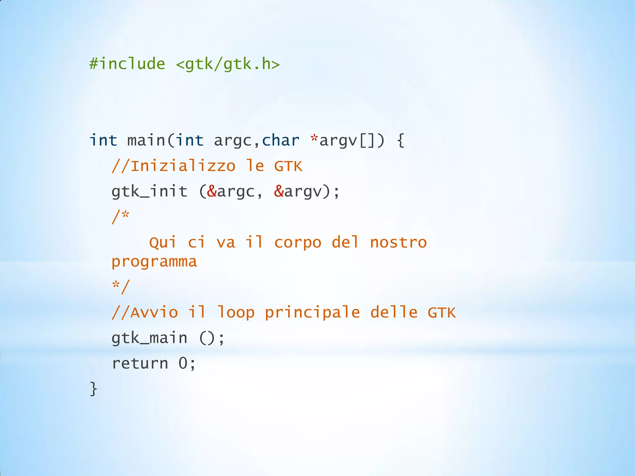 #include <gtk/gtk.h>



int main(int argc,char *argv[]) {
    //Inizializzo le GTK
    gtk_init (&argc, &argv);
    /*
        Qui ci va il corpo del nostro
    programma
    */
    //Avvio il loop principale delle GTK
    gtk_main ();
    return 0;
}
 