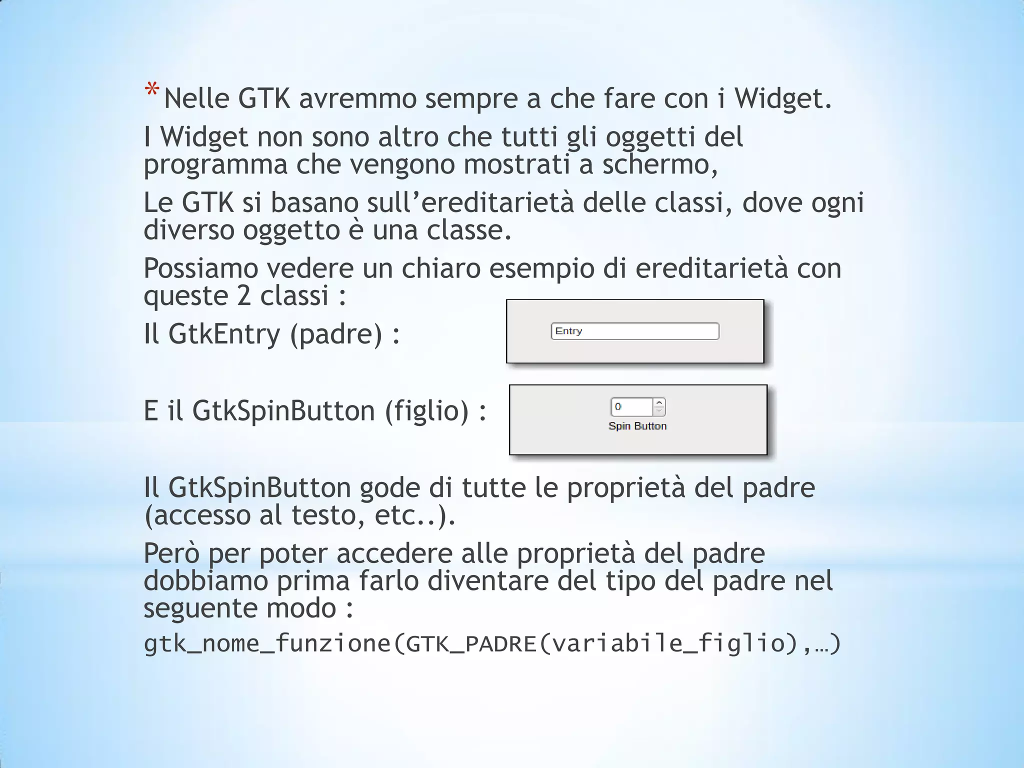 * Nelle GTK avremmo sempre a che fare con i Widget.
I Widget non sono altro che tutti gli oggetti del
programma che vengono mostrati a schermo,
Le GTK si basano sull’ereditarietà delle classi, dove ogni
diverso oggetto è una classe.
Possiamo vedere un chiaro esempio di ereditarietà con
queste 2 classi :
Il GtkEntry (padre) :

E il GtkSpinButton (figlio) :

Il GtkSpinButton gode di tutte le proprietà del padre
(accesso al testo, etc..).
Però per poter accedere alle proprietà del padre
dobbiamo prima farlo diventare del tipo del padre nel
seguente modo :
gtk_nome_funzione(GTK_PADRE(variabile_figlio),…)
 