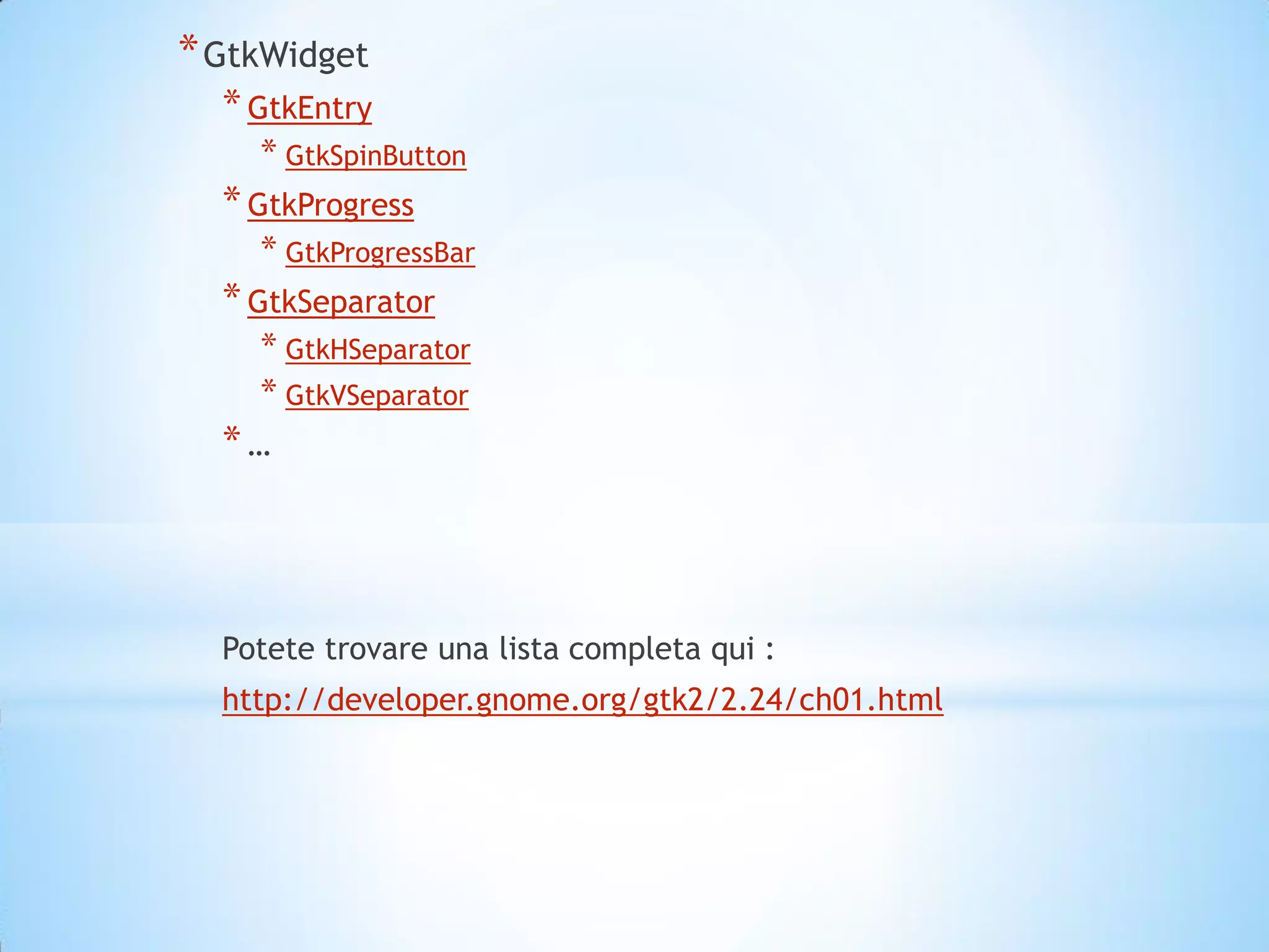 * GtkWidget
  * GtkEntry
    * GtkSpinButton
  * GtkProgress
    * GtkProgressBar
  * GtkSeparator
    * GtkHSeparator
    * GtkVSeparator
  *…



  Potete trovare una lista completa qui :
  http://developer.gnome.org/gtk2/2.24/ch01.html
 