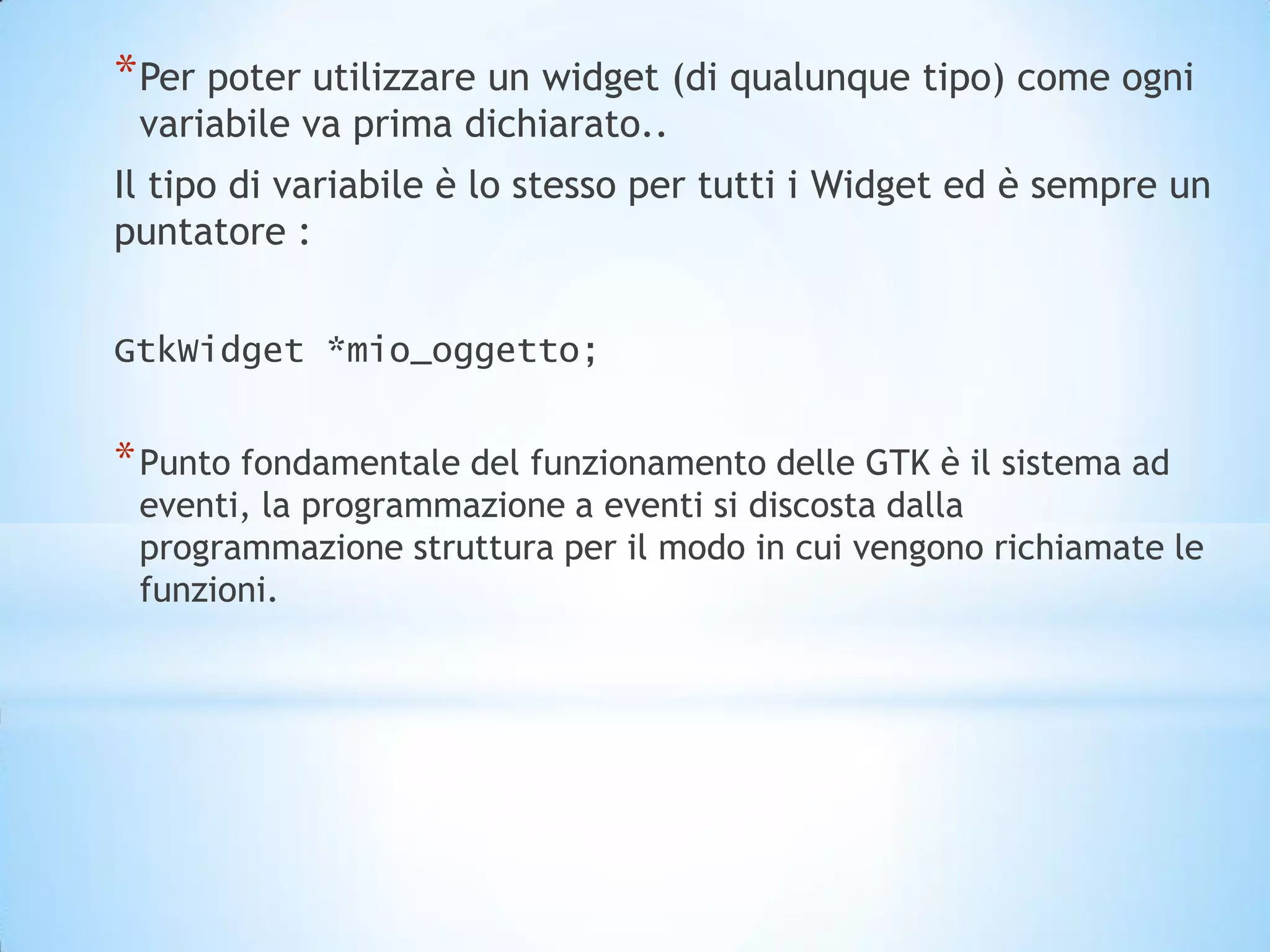 * Per poter utilizzare un widget (di qualunque tipo) come ogni
 variabile va prima dichiarato..
Il tipo di variabile è lo stesso per tutti i Widget ed è sempre un
puntatore :


GtkWidget *mio_oggetto;


* Punto fondamentale del funzionamento delle GTK è il sistema ad
 eventi, la programmazione a eventi si discosta dalla
 programmazione struttura per il modo in cui vengono richiamate le
 funzioni.
 