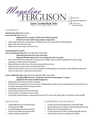 Magaline
Ferguson
Senior Certified Bank Teller
EXPERIENCE
270-719-1764
United Southern Bank, Elkton, Kentucky
Senior bank teller (2013 to present)
		 §Appointed to be a member of Elkton Rotary Club International
	 	 §Transferred to main office during company reorganization
•	 Conducts daily operations by assisting customers with deposits, loans, transfers and referrals to wealth management
•	 Balances teller drawer daily and correctly
•	 Handles routine customer inquiries and account issues
Branch Banking & Trust (BB&T)
Supervisor/head bank teller, Dallas, Texas (April 2012 to January 2013)
		§Promoted and transferred to open new branch
		§Repeated Olympian Award winner for exceeding sales and service goals
•	 Supervised and motivated five-member teller staff, prepared work schedules, trained new tellers, managed branch in absence of upper
management, secured branch after closing each day
•	 Balanced ATM and vault, teller drawers, check orders and prepared daily cash sheets
•	 Audited teller drawers quarterly and assisted internal bank auditor
•	 Provided friendly and efficient customer service by receiving deposits and loan payments; cashing checks; issuing withdrawals; selling cashier’s
checks; referring customers to loans and new account officers
Senior certified bank teller, Hopkinsville, Kentucky (December 2006 to January 2013)
	 	 §Completed BB&T University “Leadership and professional development” training
	 	 §Appointed teller mentor by BB&T headquarters
•	 Managed daily vault operations and weekly cash shipment
•	 Performed all teller essential duties by assisting customers with daily deposits and loan payments; informing customers about new bank services
and products; placing Reg CC holds and stop payment orders
•	 Prepared large currency transactions
•	 Accurately balanced ATM, vault and teller drawer daily
•	 Assisted customers in safe deposit box area as needed
•	 Sustained teller position through four company mergers from April 1997 to January 2013: Nations Bank, First City Bank, Area Bank and BB&T
EDUCATION
•	 Completed BB&T University Certification Program,
Certified Bank Teller (2006)
•	 Earned Bookkeeping and Accounting certification,
Christian County Technical and Vocational School
•	 Graduate of Hopkinsville High School
COMMUNITY INVOLVEMENT
•	 President, Durrett Avenue Neighborhood Association (2015-2016)
•	 Appointed Alternate, Code of Ordinance Enforcement Board (2014-present)
•	 Member, Rotary International (2014-present)
•	 Assistant Secretary, Focus 21 Minority Leadership Board (2014-present)
•	 Attended “Women in Business” development forum (2015)
18 years of outstanding & dedicated service
magalineferguson@yahoo.com
1417 Durrett Ave.
Hopkinsville, KY 42240
 