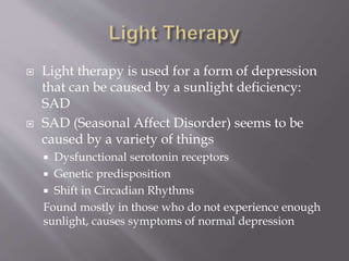  Light therapy is used for a form of depression
that can be caused by a sunlight deficiency:
SAD
 SAD (Seasonal Affect Disorder) seems to be
caused by a variety of things
 Dysfunctional serotonin receptors
 Genetic predisposition
 Shift in Circadian Rhythms
Found mostly in those who do not experience enough
sunlight, causes symptoms of normal depression
 