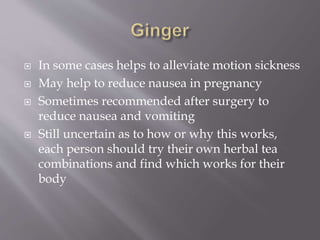  In some cases helps to alleviate motion sickness
 May help to reduce nausea in pregnancy
 Sometimes recommended after surgery to
reduce nausea and vomiting
 Still uncertain as to how or why this works,
each person should try their own herbal tea
combinations and find which works for their
body
 