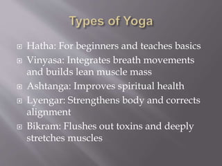  Hatha: For beginners and teaches basics
 Vinyasa: Integrates breath movements
and builds lean muscle mass
 Ashtanga: Improves spiritual health
 Lyengar: Strengthens body and corrects
alignment
 Bikram: Flushes out toxins and deeply
stretches muscles
 