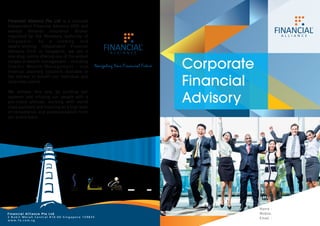 Corporate
Financial
Advisory
Financial Alliance Pte Ltd is a licensed
Independent Financial Advisory (IFA) and
exempt General Insurance Broker
regulated by the Monetary Authority of
Singapore. As a leading and
award-winning Independent Financial
Advisory Firm in Singapore, we are a
one-stop centre offering one of the widest
ranges of wealth management − including
Islamic Wealth Management − and
financial planning solutions available in
the market to benefit our individual and
corporate clients.
We achieve this only by building our
systems and infusing our people with a
pro-client attitude, working with world
class partners and insisting on a high level
of competence and professionalism from
our entire team.
Name :
Mobile:
Email :
 
