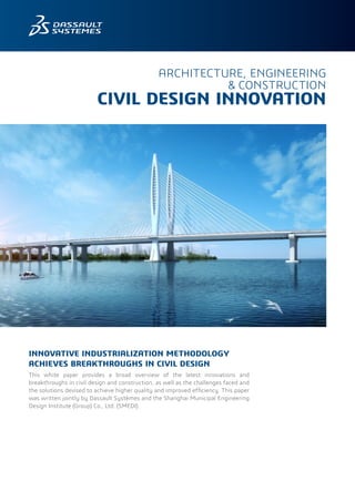 INNOVATIVE INDUSTRIALIZATION METHODOLOGY
ACHIEVES BREAKTHROUGHS IN CIVIL DESIGN
This white paper provides a broad overview of the latest innovations and
breakthroughs in civil design and construction, as well as the challenges faced and
the solutions devised to achieve higher quality and improved efficiency. This paper
was written jointly by Dassault Systèmes and the Shanghai Municipal Engineering
Design Institute (Group) Co., Ltd. (SMEDI).
ARCHITECTURE, ENGINEERING
& CONSTRUCTION
CIVIL DESIGN INNOVATION
 
