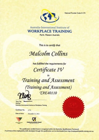 Australia-International Institute of
WORKPLACE TRAINING
Perth, Western Australia
Ihis is to certfi that
gVlafcofm Coffins
has fuffilled the requirements for
Certfttote IQ
'Traintng anfA.ssa.ss ment
(traintng anfAs s e s sment)
rAtr4o110
TracYTeo trr-
Director
Austr alio-lnternotional lnstitute of Wo*ql ace Tr aining
Certificate No.: 2ZZ4
Date of lssue: Nwnnfier 11, 2011
*rotr* '*o'i!,*:yP*:,y*u
The qualificotion certified herein is recognised within the Austrolion Quoliftcotions Fromework
A summory of the employability skills develqed through this quoliftcotion con be downtooded from http:llemptoyobilityskilts.troining.com.ou
National Provider Code 5l 174
tn
---
 
