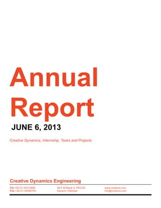 Annual
Report
JUNE 6, 2013
Creative Dynamics, Internship, Tasks and Projects
Creative Dynamics Engineering
Tel +92-21-34314895
Fax +92-21-34380750
66/1-M Block 6, PECHS
Karachi, Pakistan
www.credyna.com
info@credyna.com
 
