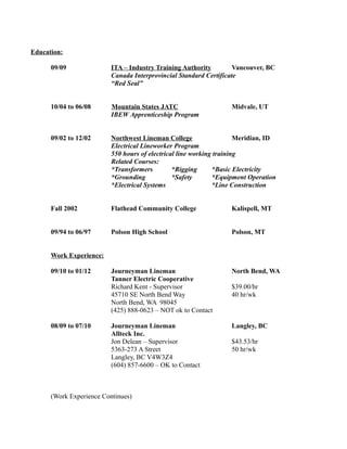Education:
09/09 ITA – Industry Training Authority Vancouver, BC
Canada Interprovincial Standard Certificate
“Red Seal”
10/04 to 06/08 Mountain States JATC Midvale, UT
IBEW Apprenticeship Program
09/02 to 12/02 Northwest Lineman College Meridian, ID
Electrical Lineworker Program
550 hours of electrical line working training
Related Courses:
*Transformers *Rigging *Basic Electricity
*Grounding *Safety *Equipment Operation
*Electrical Systems *Line Construction
Fall 2002 Flathead Community College Kalispell, MT
09/94 to 06/97 Polson High School Polson, MT
Work Experience:
09/10 to 01/12 Journeyman Lineman North Bend, WA
Tanner Electric Cooperative
Richard Kent - Supervisor $39.00/hr
45710 SE North Bend Way 40 hr/wk
North Bend, WA 98045
(425) 888-0623 – NOT ok to Contact
08/09 to 07/10 Journeyman Lineman Langley, BC
Allteck Inc.
Jon Delean – Supervisor $43.53/hr
5363-273 A Street 50 hr/wk
Langley, BC V4W3Z4
(604) 857-6600 – OK to Contact
(Work Experience Continues)
 
