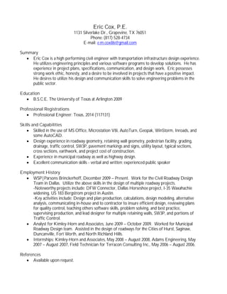 Eric Cox, P.E.
1131 Silverlake Dr., Grapevine, TX 76051
Phone: (817) 528-4734
E-mail: e.m.cox86@gmail.com
Summary
· Eric Cox is a high performing civil engineer with transportation infrastructure design experience.
He utilizes engineering principles and various software programs to develop solutions. He has
experience in project plans, specifications, communication, and design work. Eric possesses
strong work ethic, honesty, and a desire to be involved in projects that have a positive impact.
He desires to utilize his design and communication skills to solve engineering problems in the
public sector.
Education
· B.S.C.E. The University of Texas at Arlington 2009
Professional Registrations
· Professional Engineer: Texas, 2014 (117131)
Skills and Capabilities
· Skilled in the use of MS Office, Microstation V8i, AutoTurn, Geopak, WinStorm, Inroads, and
some AutoCAD.
· Design experience in roadway geometry, retaining wall geometry, pedestrian facility, grading,
drainage, traffic control, SW3P, pavement markings and signs, utility layout, typical sections,
cross sections, earthwork, and project cost of construction.
· Experience in municipal roadway as well as highway design.
· Excellent communication skills - verbal and written; experienced public speaker
Employment History
· WSP|Parsons Brinckerhoff, December 2009 – Present. Work for the Civil Roadway Design
Team in Dallas. Utilize the above skills in the design of multiple roadway projects.
-Noteworthy projects include: DFW Connector, Dallas Horseshoe project, I-35 Waxahachie
widening, US 183 Bergstrom project in Austin.
-Key activities include: Design and plan production, calculations, design modeling, alternative
analysis, communicating in-house and to contractor to insure efficient design, reviewing plans
for quality control, teaching others software skills, problem solving, and best practice,
supervising production, and lead designer for multiple retaining walls, SW3P, and portions of
Traffic Control.
· Analyst for Kimley-Horn and Associates, June 2009 – October 2009. Worked for Municipal
Roadway Design team. Assisted in the design of roadways for the Cities of Hurst, Saginaw,
Duncanville, Fort Worth, and North Richland Hills.
· Internships: Kimley-Horn and Associates, May 2008 – August 2008, Adams Engineering, May
2007 – August 2007, Field Technician for Terracon Consulting Inc., May 2006 – August 2006.
References
· Available upon request.
 