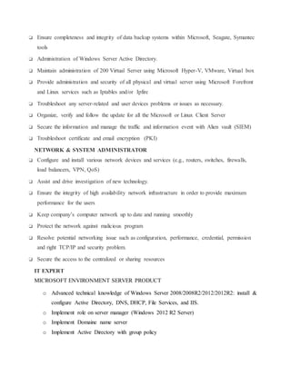 ❏ Ensure completeness and integrity of data backup systems within Microsoft, Seagate, Symantec
tools
❏ Administration of Windows Server Active Directory.
❏ Maintain administration of 200 Virtual Server using Microsoft Hyper-V, VMware, Virtual box
❏ Provide administration and security of all physical and virtual server using Microsoft Forefront
and Linux services such as Iptables and/or Ipfire
❏ Troubleshoot any server-related and user devices problems or issues as necessary.
❏ Organize, verify and follow the update for all the Microsoft or Linux Client Server
❏ Secure the information and manage the traffic and information event with Alien vault (SIEM)
❏ Troubleshoot certificate and email encryption (PKI)
NETWORK & SYSTEM ADMINISTRATOR
❏ Configure and install various network devices and services (e.g., routers, switches, firewalls,
load balancers, VPN, QoS)
❏ Assist and drive investigation of new technology.
❏ Ensure the integrity of high availability network infrastructure in order to provide maximum
performance for the users
❏ Keep company’s computer network up to date and running smoothly
❏ Protect the network against malicious program
❏ Resolve potential networking issue such as configuration, performance, credential, permission
and right TCP/IP and security problem.
❏ Secure the access to the centralized or sharing resources
IT EXPERT
MICROSOFT ENVIRONMENT SERVER PRODUCT
o Advanced technical knowledge of Windows Server 2008/2008R2/2012/2012R2: install &
configure Active Directory, DNS, DHCP, File Services, and IIS.
o Implement role on server manager (Windows 2012 R2 Server)
o Implement Domaine name server
o Implement Active Directory with group policy
 