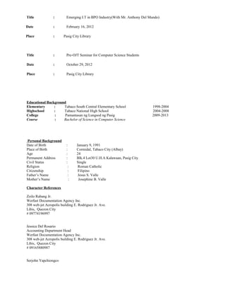 Title : Emerging I.T in BPO Industry(With Mr. Anthony Del Mundo)
Date : February 16, 2012
Place : Pasig City Library
Title : Pre-OJT Seminar for Computer Science Students
Date : October 29, 2012
Place : Pasig City Library
Educational Background
Elementary : Tabaco South Central Elementary School 1998-2004
Highschool : Tabaco National High School 2004-2008
College : Pamantasan ng Lungsod ng Pasig 2009-2013
Course : Bachelor of Science in Computer Science
Personal Background
Date of Birth : January 9, 1991
Place of Birth : Cormidal, Tabaco City (Albay)
Age : 24
Permanent Address : Blk.4 Lot30 U.H.A Kalawaan, Pasig City
Civil Status : Single
Religion : Roman Catholic
Citizenship : Filipino
Father’s Name : Jesus S. Valle
Mother’s Name : Josephine B. Valle
Character References
Zoilo Rabang Jr.
Werfast Documentation Agency Inc.
308 web-jet Acropolis building E. Rodriguez Jr. Ave.
Libis, Quezon City
# 09774196997
Jessica Del Rosario
Accounting Department Head
Werfast Documentation Agency Inc.
308 web-jet Acropolis building E. Rodriguez Jr. Ave.
Libis, Quezon City
# 09165880987
Serjohn Yapchiongco
 