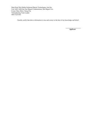 Data Point Web Media Solutions/Dpoint Technologies Asia Inc.
Unit 1603-1604 One San Miguel Condominium, San Miguel Ave.
Corner Shaw Blvd., Pasig City
Telemarketing Team Leader
#09173255303
I hereby certify that above information is true and correct to the best of my knowledge and belief.
___________________
Applicant
 