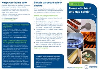 sa.gov.au/energysafe
The Office of the Technical Regulator
works to keep South Australians safe when
using and working with electricity and gas
Online	sa.gov.au/energysafe
Email	dsd.otr@sa.gov.au
Phone	8226 5500
Home electrical
and gas safety
Simple barbecue safety
checks
When you buy a barbecue always look for one that is
safety certified for use in Australia; it will have a label
and data plate showing the certification number.
Before you use your barbecue
•	 Check the barbecue is clean of oil and fat that
can catch fire.
•	 	Check the barbecue is in good condition.
•	 	Find gas leaks by spraying all connections with a
solution of household detergent and water. Turn
on the gas, if bubbles appear there is a leak.
•	 	Check the hose. If it is cracked, brittle or leaking
replace it.
•	 	Check all connections. The regulator and hose
should be connected tightly to the LPG cylinder.
•	 	Check the test date stamp on the LPG cylinder’s
neck, collar or foot ring – cylinders should be
tested or replaced every 10 years.
•	 	When you’re finished cooking, always turn off the
gas at the barbecue and at the LPG cylinder.
Watch our gas barbecue safety video online at	
sa.gov.au/energysafe
Keep your home safe
Every year electrical and gas faults and accidents in
homes cause fires, injuries and even deaths.
In most cases these could have been prevented
by following basic safety advice and carrying out
regular simple safety checks.
The tips in this brochure can help you to keep your
home and the people in it safe.
For more safety advice visit 	 		
sa.gov.au/energysafe
Always use a licensed electrician
or gas fitter
Never do electrical and gas work yourself,
always use a licensed electrician or gas fitter.
Unlicensed work is illegal and extremely
dangerous.
You can check if an electrician or gas fitter is
licensed by visiting sa.gov.au/energysafe
Get a certificate of compliance
for all gas and electrical work
You should be provided with a certificate of
compliance within 30 days of the completion
of any electrical or gas work carried out by a
licensed electrician or gas fitter.
A certificate of compliance is your assurance
that the work has been carried out by a
licensed gas fitter or electrician, has been
tested and is proven to be safe and complies
with the relevant requirements and standards.
If you do not receive an electrical or gas
certificate of compliance this could jeopardise
your insurance if an electrical or gas-related
incident subsequently causes a fire or damage
to the property.
 