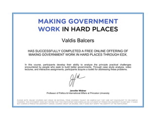  
 
 
Valdis Balcers
HAS SUCCESSFULLY COMPLETED A FREE ONLINE OFFERING OF
MAKING GOVERNMENT WORK IN HARD PLACES THROUGH EDX.
In this course, participants develop their ability to analyze the principle practical challenges
encountered by people who seek to build better governments. Through case study analysis, video
lectures, and interactive assignments, participants acquire a toolkit for addressing these problems.
Jennifer Widner
Professor of Politics & International Affairs at Princeton University
PLEASE NOTE ONLINE COURSES MAY DRAW ON MATERIAL FROM COURSES TAUGHT ON CAMPUS BUT THEY ARE NOT EQUIVALENT TO ON-CAMPUS
COURSES. THIS STATEMENT DOES NOT AFFIRM THAT THIS PARTICIPANT WAS ENROLLED AS A STUDENT AT PRINCETON UNIVERSITY IN ANY WAY. IT DOES
NOT CONFER A PRINCETON UNIVERSITY GRADE, COURSE CREDIT OR DEGREE, AND IT DOES NOT VERIFY THE IDENTITY OF THE PARTICIPANT.
 