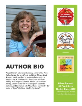 AUTHOR BIO
Aileen Stewart is the award winning author of the Fern
Valley Series, the new Quack and Daisy Picture Book
Series, a public speaker, an amateur photographer, a
blogger, and SCBWI member. In addition, she hosts
writing workshops for children. She resides in lovely
Shelby, Ohio with her beautiful daughter, wonderful
husband, and their crazy cats Max, Daisy, and Fluffy. Her
motto is “Kids Who Read Can Do Anything!”
Aileen Stewart
54 Pearl Drive
Shelby, Ohio 44875
astewart27@neo.rr.com
www.funwithaileen.com
 