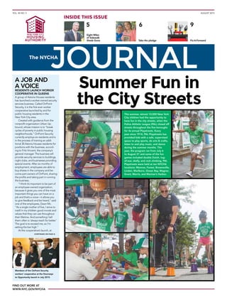 VOL. 45 NO. 5 AUGUST 2015
Eight Miles
of Sidewalk
Sheds Gone
9
Fix-It-Forward
5
Take the pledge
6
INSIDE THIS ISSUE
FIND OUT MORE AT
WWW.NYC.GOV/NYCHA
This summer, almost 10,000 New York
City children had the opportunity to
have fun in the city streets, when the
Police Athletic League (PAL) closed off
streets throughout the five boroughs
for its annual Playstreets. Every
year since 1914, PAL Playstreets has
provided kids with a safe, supervised
space to play sports, do arts & crafts,
listen to and play music, and dance
during the summer months. This
year, the program ran from July 6
to August 21 and some of the fun
games included double Dutch, tug-
of-war, skelly, and rock climbing. PAL
Playstreets were held at ten NYCHA
locations: Monroe, Forest, Brownsville,
Linden, Marlboro, Ocean Bay, Wagner,
Grant, Morris, and Mariner’s Harbor.
A JOB AND
A VOICE
RESIDENTS LAUNCH WORKER
COOPERATIVE IN QUEENS
A group of Astoria Houses residents
has launched a worker-owned security
services business. Called OnPoint
Security, it is the first-ever worker
cooperative launched by and for
public housing residents in the
New York City area.
Created with guidance from the
nonprofit organization Urban Up-
bound, whose mission is to “break
cycles of poverty in public housing
neighborhoods,” OnPoint Security
currently employs six residents and is
in the process of training an addi-
tional 30 Astoria Houses residents for
positions with the business, accord-
ing to Fritz Vincent, the company’s
general manager. The business will
provide security services to buildings,
night clubs, and businesses providing
special events. After six months of
employment, employees are able to
buy shares in the company and be-
come part-owners of OnPoint, sharing
the profits and taking part in running
the business.
“I think it’s important to be part of
an employee-owned organization,
because it gives you one of the most
important things you can have on a
job and that’s a voice—it allows you
to give feedback and be heard,” said
one of the employees, Dawn Mc.
“As a single mother of five, I strive to
instill in my children good morals and
values that they can use throughout
their lifetime. And something I tell
them often is ‘always reach for better.’
The goal is to exceed me, so I’m
setting the bar high.”
At the cooperative’s launch, at
(CONTINUED ON PAGE 4)
Summer Fun in
the City Streets
Members of the OnPoint Security
workers’ cooperative at the Doorways
to Opportunity launch in July 2015.
 