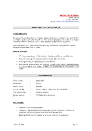 Resume – AD ZAFRA Page 1 of 8
ARLENE DAVID ZAFRA
Doha, Qatar
 +974 33599487
email : arlene_zafra2226@yahoo.com
EXECUTIVE ASSISTANT/HR OFFICER
Career Objectives
To apply the principles and knowledge acquired needed to become an asset to the
company and excel with integrity on the chosen profession. To work in a highly
dynamic institution that can provide both personal and professional growth.
Enhances executive's effectiveness by providing information management support;
representing the executive to others.
Resume Summary
 17 + Years experience in Construction, Trading and Government Service
 Presently working with Bojamhoor Mechanical & Electrical Co.
 Working as Executive Secretary/ General Admin
 Worked with major projects like National Security Shield Project, 5 Kindergartens
in Doha, Some School Project in Alkhor under Qatar Foundation,Amiri Guard
Project
PERSONAL DETAILS
Date of Birth : 26.02.1975
Nationality : Filipino
Marital Status : Married
Language Skill : English, Filipino, Pampango & Some Arabic
Visa Sponsorship : Husband Sponsor
Driving License : With Qatar driving license
Key Strength :
 Expertise in office management
 Leadership skills, effective communication, coordination skills, optimistic &
objective, performance oriented, systematic & organized.
 Dealing effectively with people at all levels within the organization.
 